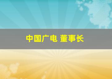 中国广电 董事长